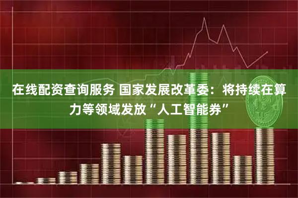 在线配资查询服务 国家发展改革委：将持续在算力等领域发放“人工智能券”