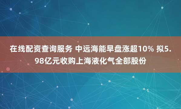 在线配资查询服务 中远海能早盘涨超10% 拟5.98亿元收购上海液化气全部股份