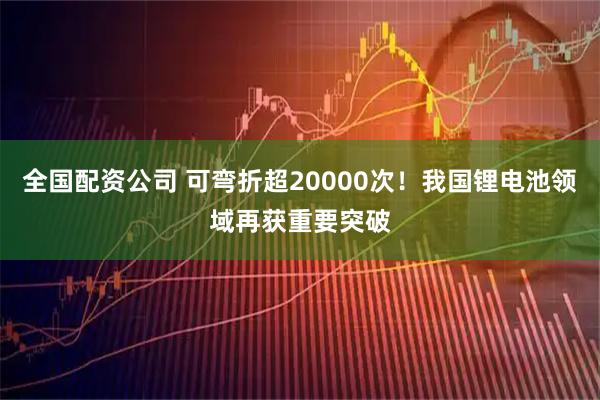 全国配资公司 可弯折超20000次!我国锂电池领域再获重要突破