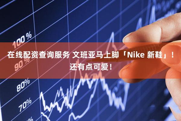 在线配资查询服务 文班亚马上脚「Nike 新鞋」!还有点可爱!