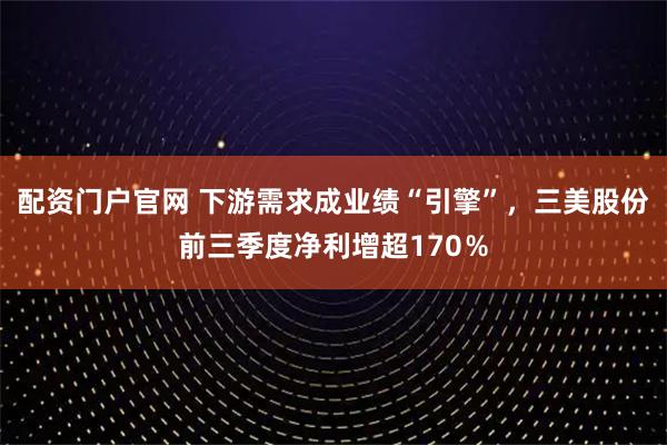 配资门户官网 下游需求成业绩“引擎”,三美股份前三季度净利增超170%