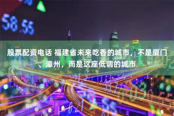 股票配资电话 福建省未来吃香的城市，不是厦门、漳州，而是这座低调的城市