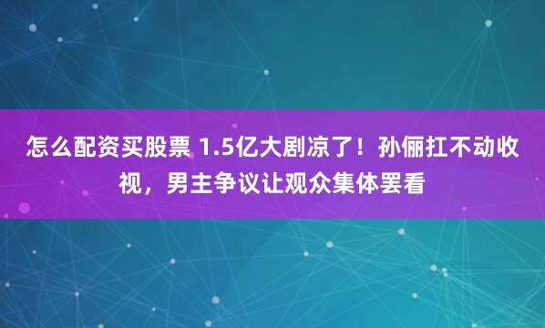 怎么配资买股票 1.5亿大剧凉了！孙俪扛不动收视，男主争议让观众集体罢看
