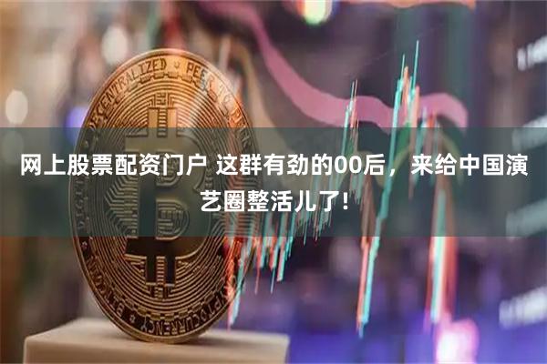 网上股票配资门户 这群有劲的00后,来给中国演艺圈整活儿了!