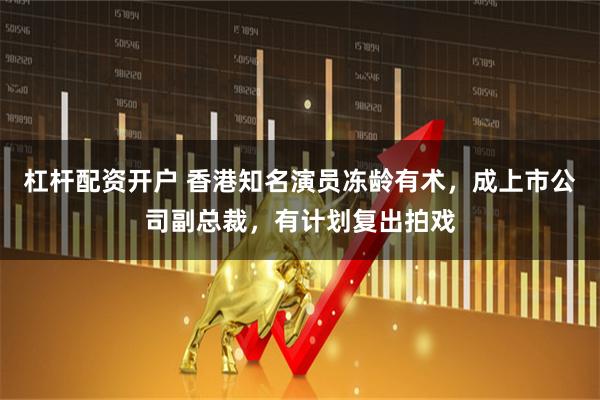 杠杆配资开户 香港知名演员冻龄有术，成上市公司副总裁，有计划复出拍戏