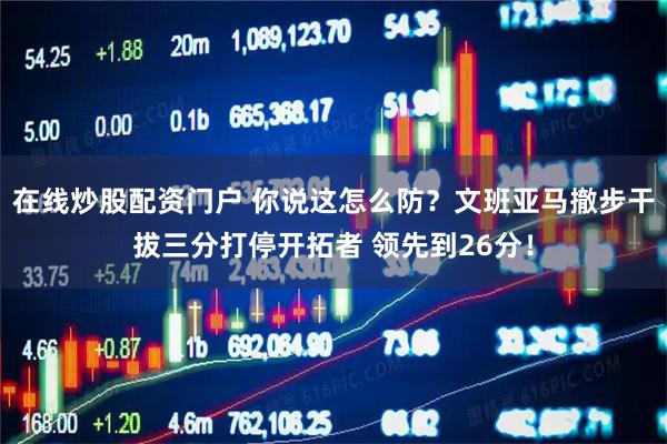 在线炒股配资门户 你说这怎么防？文班亚马撤步干拔三分打停开拓者 领先到26分！