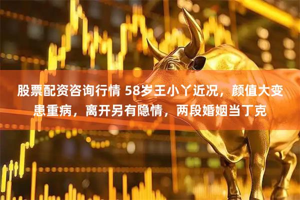 股票配资咨询行情 58岁王小丫近况，颜值大变患重病，离开另有隐情，两段婚姻当丁克