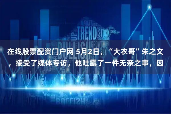 在线股票配资门户网 5月2日，“大衣哥”朱之文，接受了媒体专访，他吐露了一件无奈之事，因