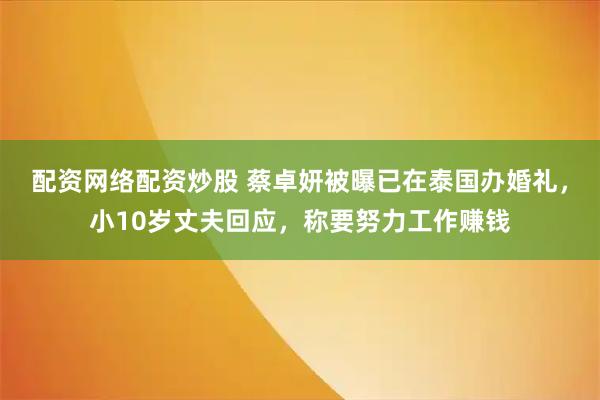 配资网络配资炒股 蔡卓妍被曝已在泰国办婚礼，小10岁丈夫回应，称要努力工作赚钱