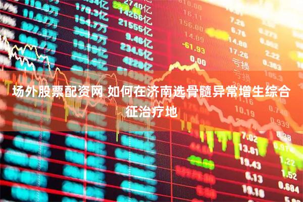 场外股票配资网 如何在济南选骨髓异常增生综合征治疗地
