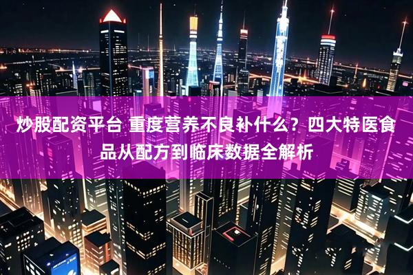 炒股配资平台 重度营养不良补什么？四大特医食品从配方到临床数据全解析