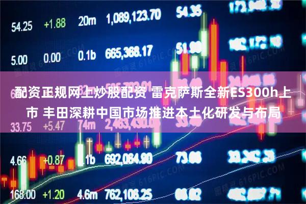 配资正规网上炒股配资 雷克萨斯全新ES300h上市 丰田深耕中国市场推进本土化研发与布局