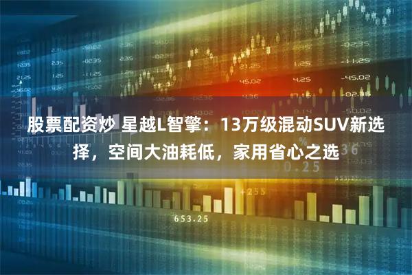 股票配资炒 星越L智擎：13万级混动SUV新选择，空间大油耗低，家用省心之选