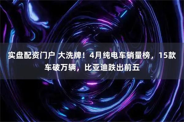 实盘配资门户 大洗牌！4月纯电车销量榜，15款车破万辆，比亚迪跌出前五