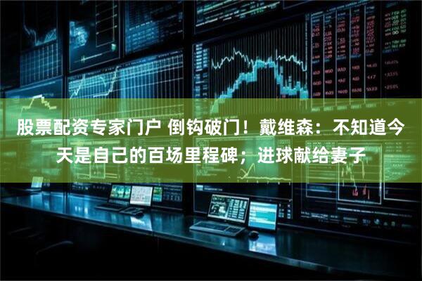 股票配资专家门户 倒钩破门！戴维森：不知道今天是自己的百场里程碑；进球献给妻子