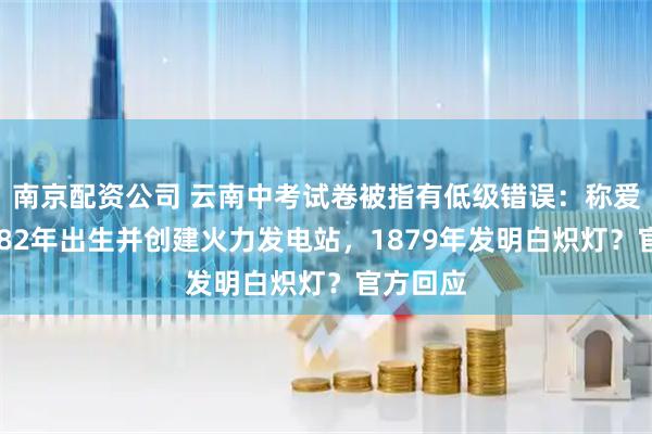 南京配资公司 云南中考试卷被指有低级错误：称爱迪生1882年出生并创建火力发电站，1879年发明白炽灯？官方回应