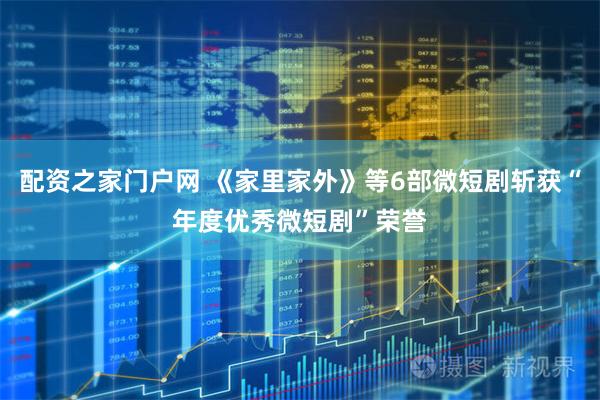 配资之家门户网 《家里家外》等6部微短剧斩获“年度优秀微短剧”荣誉