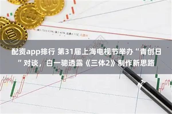 配资app排行 第31届上海电视节举办“青创日”对谈,白一骢透露《三体2》制作新思路