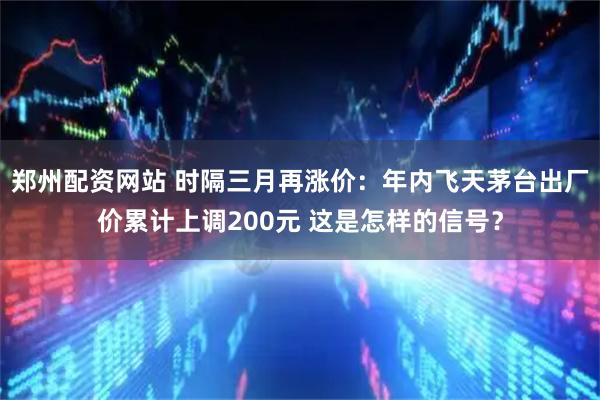 郑州配资网站 时隔三月再涨价：年内飞天茅台出厂价累计上调200元 这是怎样的信号？