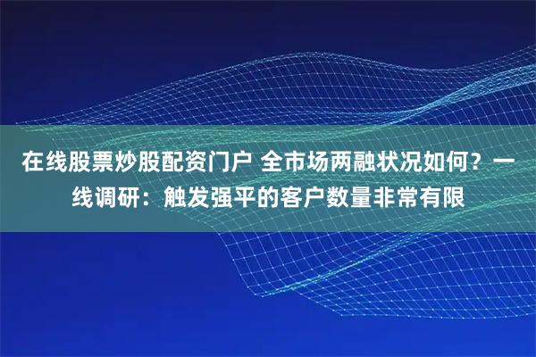 在线股票炒股配资门户 全市场两融状况如何？一线调研：触发强平的客户数量非常有限