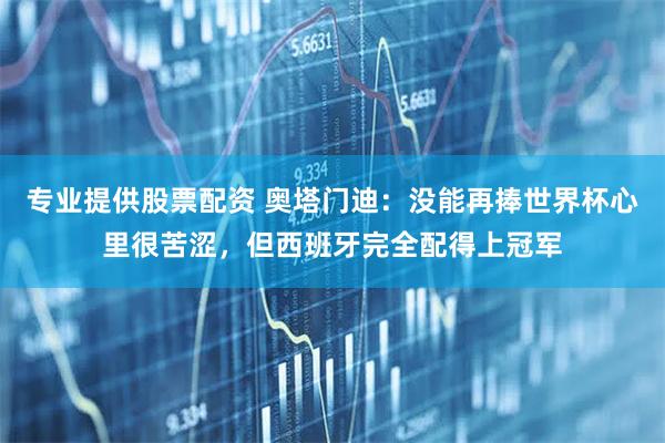 专业提供股票配资 奥塔门迪：没能再捧世界杯心里很苦涩，但西班牙完全配得上冠军