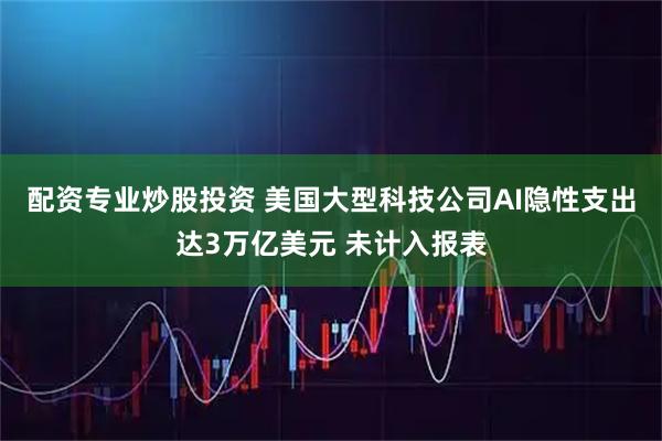 配资专业炒股投资 美国大型科技公司AI隐性支出达3万亿美元 未计入报表