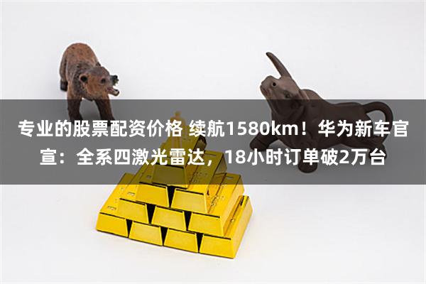 专业的股票配资价格 续航1580km！华为新车官宣：全系四激光雷达，18小时订单破2万台