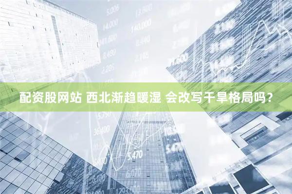 配资股网站 西北渐趋暖湿 会改写干旱格局吗?