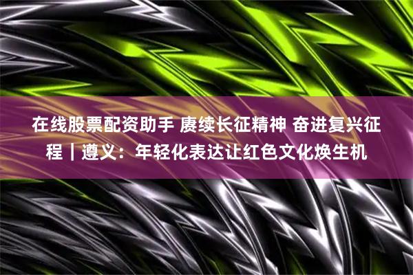 在线股票配资助手 赓续长征精神 奋进复兴征程｜遵义：年轻化表达让红色文化焕生机
