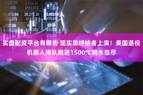 实盘配资平台有哪些 现实版终结者上演！美国退役机器人排队跳进1500℃钢水自尽
