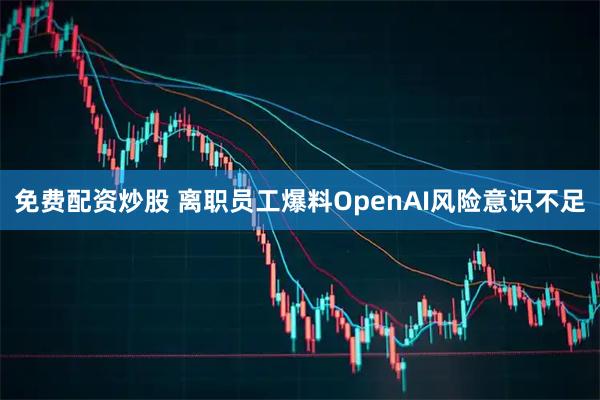 免费配资炒股 离职员工爆料OpenAI风险意识不足